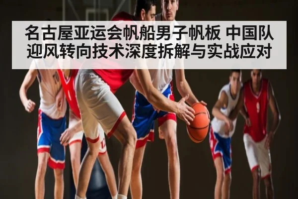 名古屋亚运会帆船男子帆板 中国队迎风转向技术深度拆解与实战应对