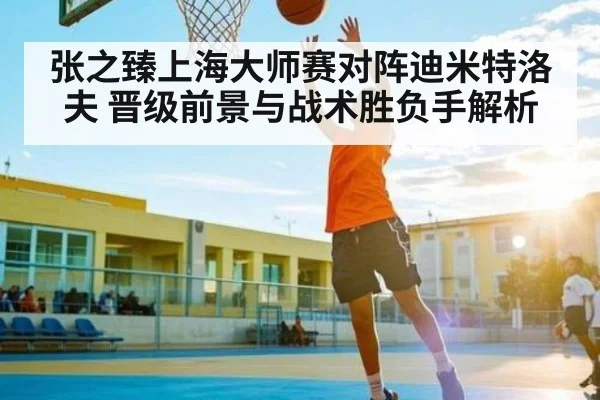 张之臻上海大师赛对阵迪米特洛夫 晋级前景与战术胜负手解析