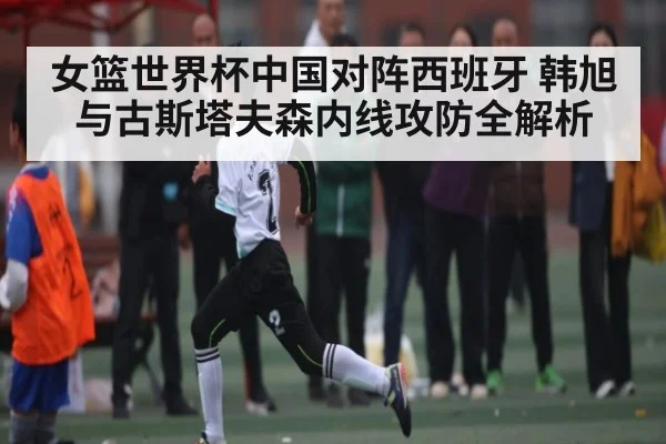 女篮世界杯中国对阵西班牙 韩旭与古斯塔夫森内线攻防全解析